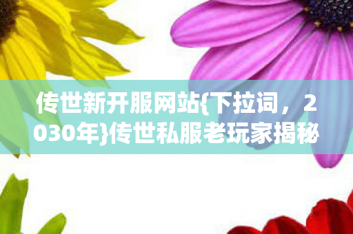 传世新开服网站{下拉词,2030年}传世私服老玩家揭秘震撼真相 传世新开服网站{下拉词,2030年}传世私服老玩家揭秘震撼真相