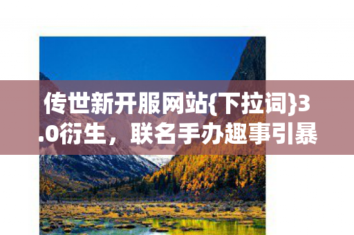 传世新开服网站{下拉词}3.0衍生,联名手办趣事引暴击热议 传世新开服网站{下拉词}3.0衍生,联名手办趣事引暴击热议