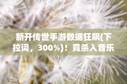 新开传世手游数据狂飙{下拉词,300%}!竟杀入音乐综艺 新开传世手游数据狂飙{下拉词,300%}!竟杀入音乐综艺