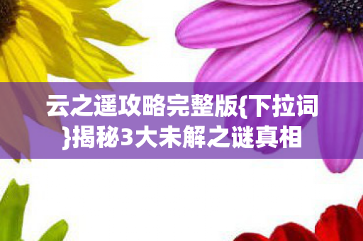 云之遥攻略完整版{下拉词}揭秘3大未解之谜真相 云之遥攻略完整版{下拉词}揭秘3大未解之谜真相