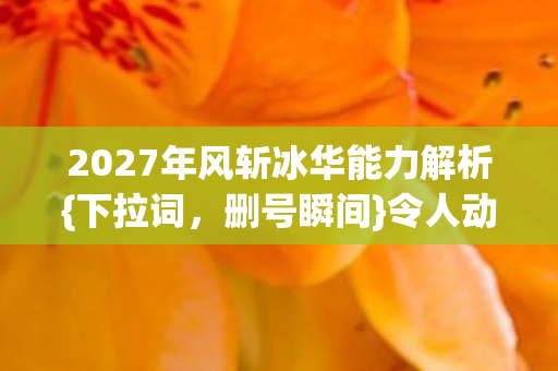 2027年风斩冰华能力解析{下拉词,删号瞬间}令人动容 2027年风斩冰华能力解析{下拉词,删号瞬间}令人动容