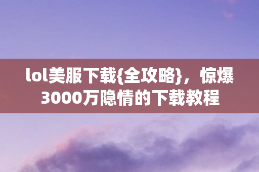 lol美服下载{全攻略},惊爆3000万隐情的下载教程 lol美服下载{全攻略},惊爆3000万隐情的下载教程