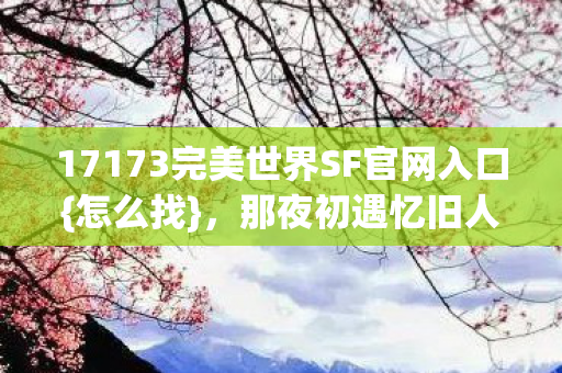 17173完美世界SF官网入口{怎么找},那夜初遇忆旧人 17173完美世界SF官网入口{怎么找},那夜初遇忆旧人