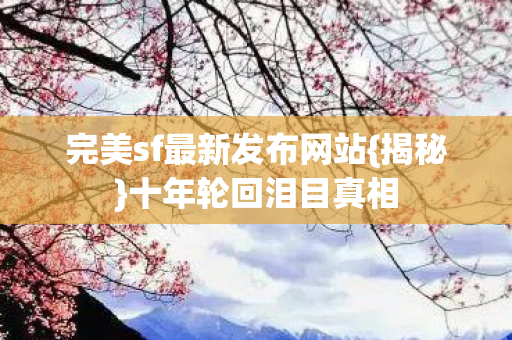 完美sf最新发布网站{揭秘}十年轮回泪目真相