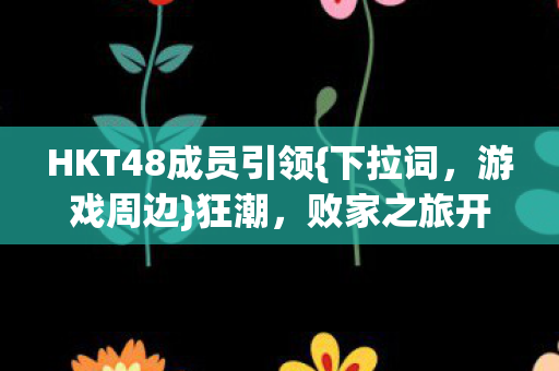 HKT48成员引领{下拉词，游戏周边}狂潮，败家之旅开启！