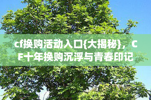 cf换购活动入口{大揭秘},CF十年换购沉浮与青春印记 cf换购活动入口{大揭秘},CF十年换购沉浮与青春印记