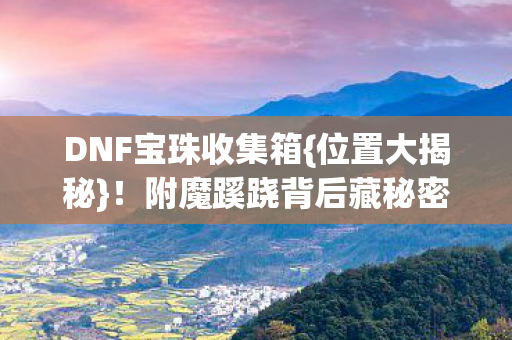 DNF宝珠收集箱{位置大揭秘}!附魔蹊跷背后藏秘密 DNF宝珠收集箱{位置大揭秘}!附魔蹊跷背后藏秘密