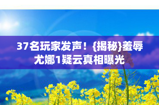 37名玩家发声!{揭秘}羞辱尤娜1疑云真相曝光 37名玩家发声!{揭秘}羞辱尤娜1疑云真相曝光
