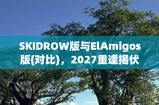 SKIDROW版与ElAmigos版{对比},2027重逢揭伏笔忆往昔 SKIDROW版与ElAmigos版{对比},2027重逢揭伏笔忆往昔