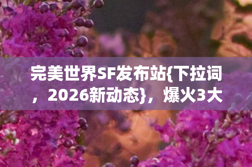 完美世界SF发布站{下拉词,2026新动态},爆火3大悬念揭晓! 完美世界SF发布站{下拉词,2026新动态},爆火3大悬念揭晓!