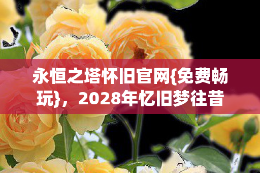 永恒之塔怀旧官网{免费畅玩}，2028年忆旧梦往昔