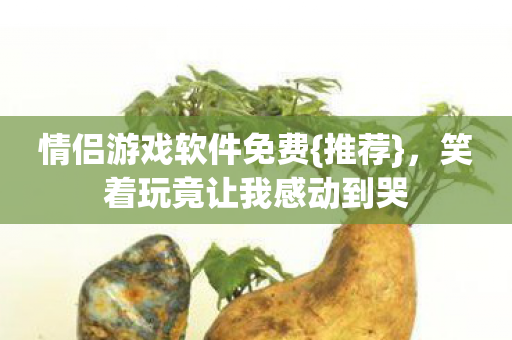 情侣游戏软件免费{推荐},笑着玩竟让我感动到哭 情侣游戏软件免费{推荐},笑着玩竟让我感动到哭