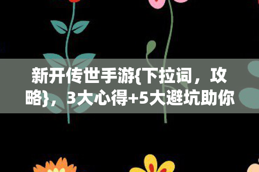 新开传世手游{下拉词,攻略},3大心得+5大避坑助你畅玩 新开传世手游{下拉词,攻略},3大心得+5大避坑助你畅玩