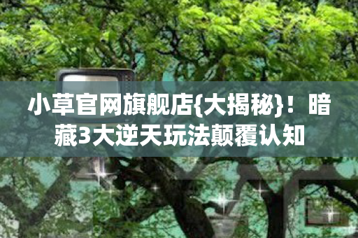 小草官网旗舰店{大揭秘}!暗藏3大逆天玩法颠覆认知 小草官网旗舰店{大揭秘}!暗藏3大逆天玩法颠覆认知