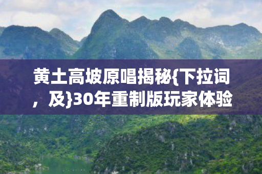 黄土高坡原唱揭秘{下拉词,及}30年重制版玩家体验断层 黄土高坡原唱揭秘{下拉词,及}30年重制版玩家体验断层