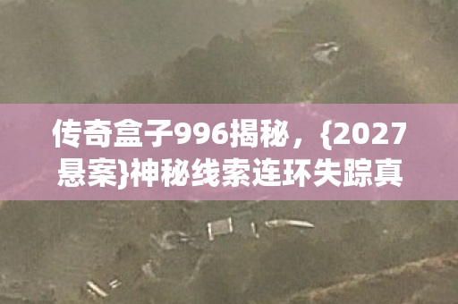 传奇盒子996揭秘,{2027悬案}神秘线索连环失踪真相 传奇盒子996揭秘,{2027悬案}神秘线索连环失踪真相