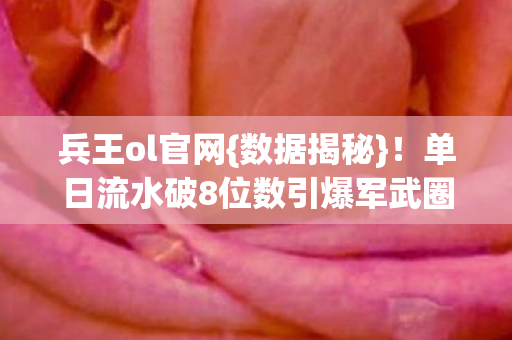 兵王ol官网{数据揭秘}!单日流水破8位数引爆军武圈 兵王ol官网{数据揭秘}!单日流水破8位数引爆军武圈