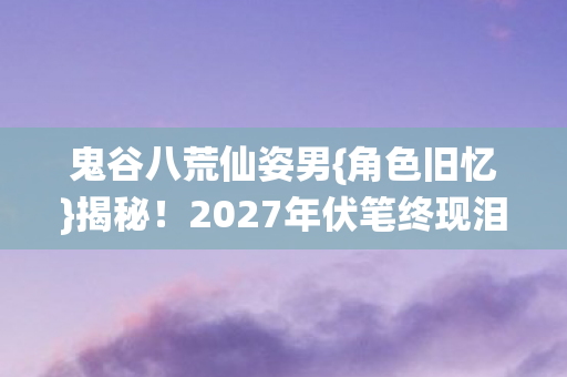 鬼谷八荒仙姿男{角色旧忆}揭秘！2027年伏笔终现泪满襟