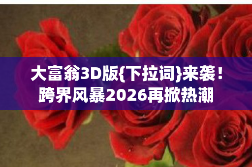 大富翁3D版{下拉词}来袭！跨界风暴2026再掀热潮