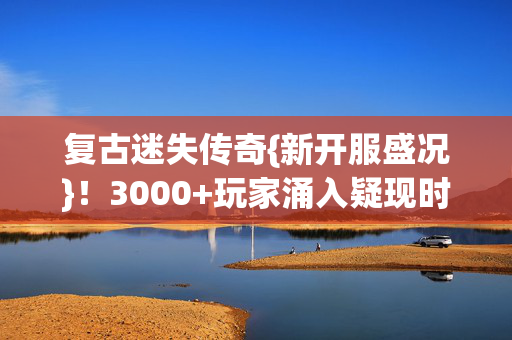 复古迷失传奇{新开服盛况}!3000+玩家涌入疑现时间裂缝 复古迷失传奇{新开服盛况}!3000+玩家涌入疑现时间裂缝