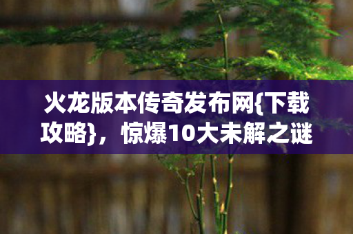 火龙版本传奇发布网{下载攻略},惊爆10大未解之谜! 火龙版本传奇发布网{下载攻略},惊爆10大未解之谜!
