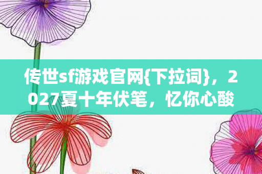 传世sf游戏官网{下拉词}，2027夏十年伏笔，忆你心酸