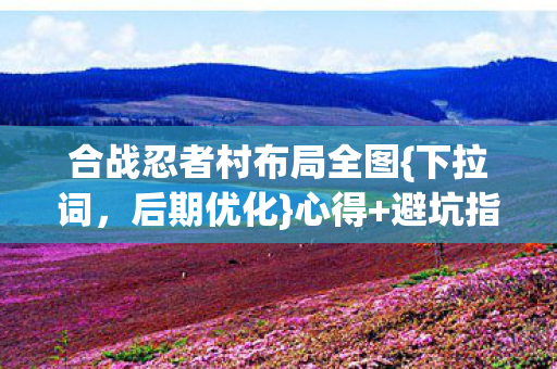 合战忍者村布局全图{下拉词,后期优化}心得+避坑指南! 合战忍者村布局全图{下拉词,后期优化}心得+避坑指南!