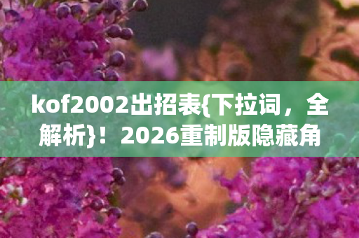kof2002出招表{下拉词，全解析}！2026重制版隐藏角色揭秘