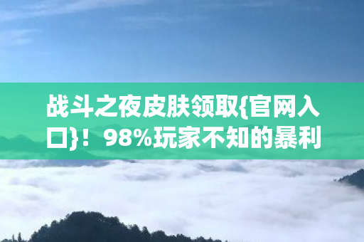 战斗之夜皮肤领取{官网入口}!98%玩家不知的暴利真相 战斗之夜皮肤领取{官网入口}!98%玩家不知的暴利真相