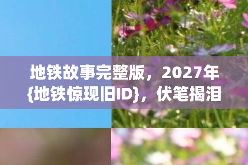 地铁故事完整版，2027年{地铁惊现旧ID}，伏笔揭泪目