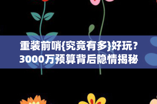 重装前哨{究竟有多}好玩?3000万预算背后隐情揭秘 重装前哨{究竟有多}好玩?3000万预算背后隐情揭秘