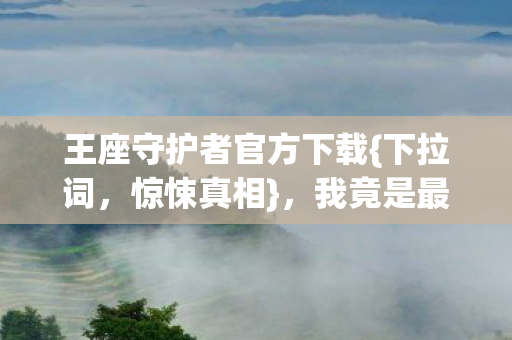 王座守护者官方下载{下拉词,惊悚真相},我竟是最蠢棋子 王座守护者官方下载{下拉词,惊悚真相},我竟是最蠢棋子