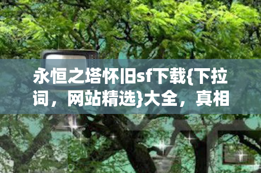 永恒之塔怀旧sf下载{下拉词,网站精选}大全,真相揭秘令人唏嘘 永恒之塔怀旧sf下载{下拉词,网站精选}大全,真相揭秘令人唏嘘