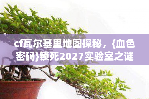 cf瓦尔基里地图探秘，{血色密码}锁死2027实验室之谜