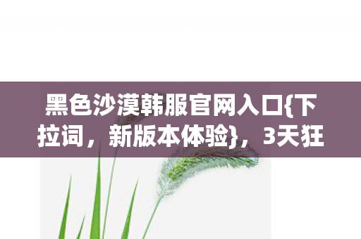 黑色沙漠韩服官网入口{下拉词,新版本体验},3天狂肝超爽 黑色沙漠韩服官网入口{下拉词,新版本体验},3天狂肝超爽