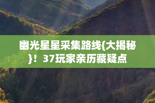 幽光星星采集路线{大揭秘}!37玩家亲历藏疑点 幽光星星采集路线{大揭秘}!37玩家亲历藏疑点