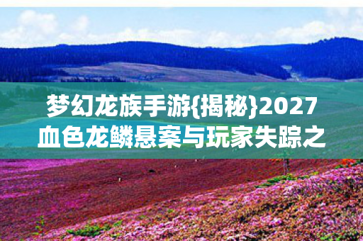 梦幻龙族手游{揭秘}2027血色龙鳞悬案与玩家失踪之谜 梦幻龙族手游{揭秘}2027血色龙鳞悬案与玩家失踪之谜
