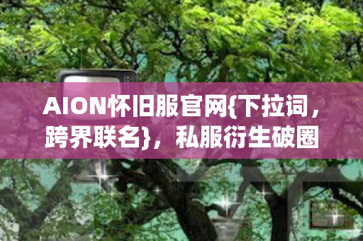 AION怀旧服官网{下拉词,跨界联名},私服衍生破圈引爆潮流 AION怀旧服官网{下拉词,跨界联名},私服衍生破圈引爆潮流