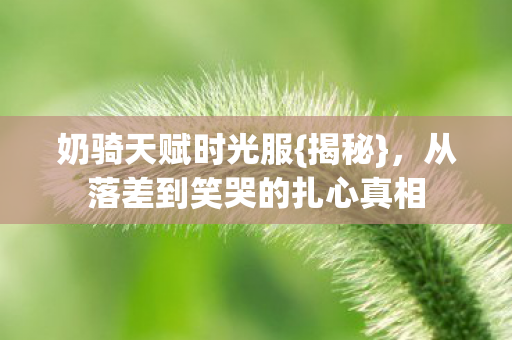 奶骑天赋时光服{揭秘}，从落差到笑哭的扎心真相