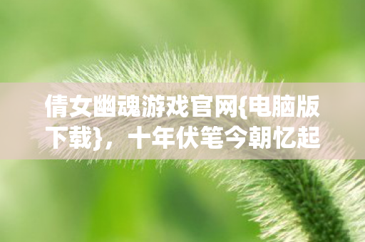 倩女幽魂游戏官网{电脑版下载}，十年伏笔今朝忆起心酸