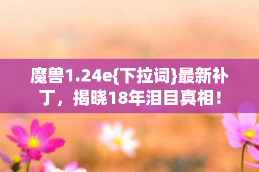 魔兽1.24e{下拉词}最新补丁,揭晓18年泪目真相! 魔兽1.24e{下拉词}最新补丁,揭晓18年泪目真相!