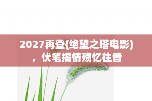 2027再登{绝望之塔电影},伏笔揭情殇忆往昔 2027再登{绝望之塔电影},伏笔揭情殇忆往昔