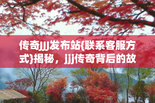 传奇JJJ发布站{联系客服方式}揭秘，jjj传奇背后的故事