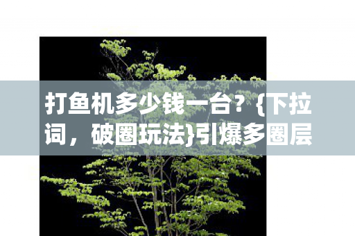 打鱼机多少钱一台?{下拉词,破圈玩法}引爆多圈层热潮 打鱼机多少钱一台?{下拉词,破圈玩法}引爆多圈层热潮