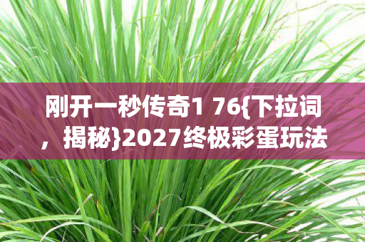刚开一秒传奇1 76{下拉词,揭秘}2027终极彩蛋玩法 刚开一秒传奇1 76{下拉词,揭秘}2027终极彩蛋玩法