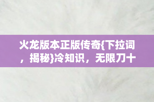 火龙版本正版传奇{下拉词,揭秘}冷知识,无限刀十年真相 火龙版本正版传奇{下拉词,揭秘}冷知识,无限刀十年真相