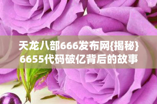 天龙八部666发布网{揭秘}6655代码破亿背后的故事 天龙八部666发布网{揭秘}6655代码破亿背后的故事