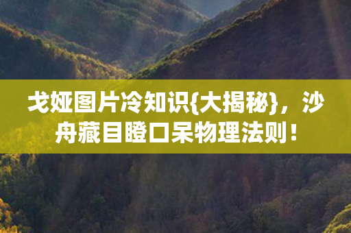 戈娅图片冷知识{大揭秘},沙舟藏目瞪口呆物理法则! 戈娅图片冷知识{大揭秘},沙舟藏目瞪口呆物理法则!
