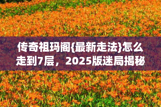 传奇祖玛阁{最新走法}怎么走到7层,2025版迷局揭秘! 传奇祖玛阁{最新走法}怎么走到7层,2025版迷局揭秘!