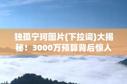独孤宁珂图片{下拉词}大揭秘!3000万预算背后惊人隐情 独孤宁珂图片{下拉词}大揭秘!3000万预算背后惊人隐情